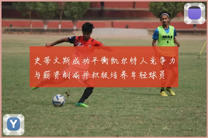 史蒂文斯成功平衡凯尔特人竞争力与薪资削减并积极培养年轻球员