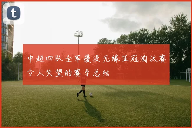 中超四队全军覆没无缘亚冠淘汰赛令人失望的赛季总结