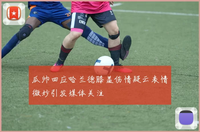 瓜帅回应哈兰德膝盖伤情疑云表情微妙引发媒体关注