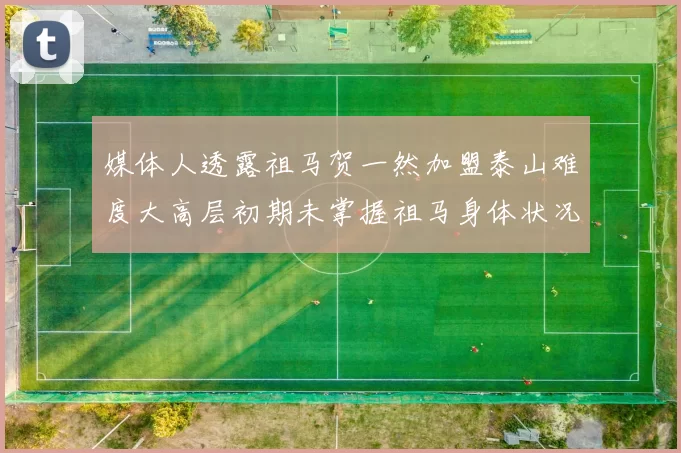 媒体人透露祖马贺一然加盟泰山难度大高层初期未掌握祖马身体状况