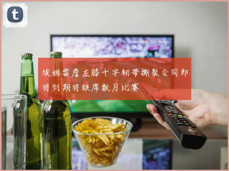 埃姆雷詹左膝十字韧带撕裂合同即将到期将缺席数月比赛