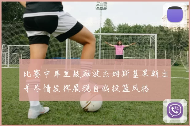 比赛中库里鼓励波杰姆斯基果断出手尽情发挥展现自我投篮风格