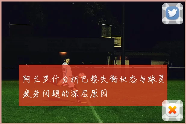 阿兰罗什分析巴黎失衡状态与球员疲劳问题的深层原因