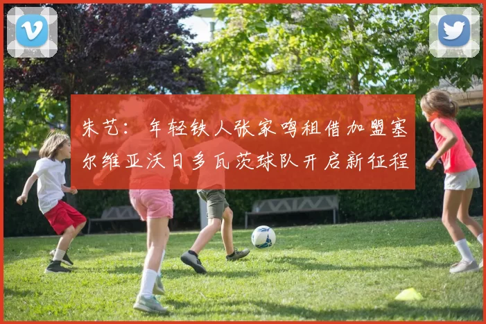 朱艺：年轻铁人张家鸣租借加盟塞尔维亚沃日多瓦茨球队开启新征程