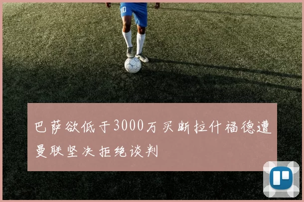 巴萨欲低于3000万买断拉什福德遭曼联坚决拒绝谈判