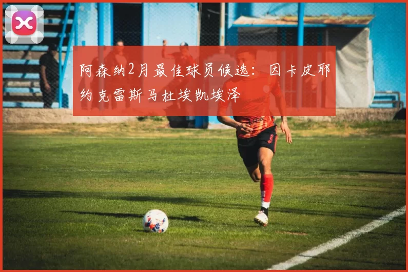 阿森纳2月最佳球员候选：因卡皮耶约克雷斯马杜埃凯埃泽