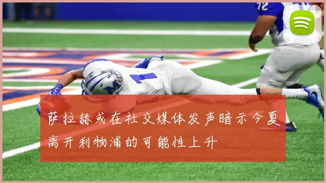 萨拉赫或在社交媒体发声暗示今夏离开利物浦的可能性上升