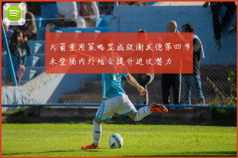 火箭重用策略显成效谢泼德第四节未登场内外结合提升进攻潜力