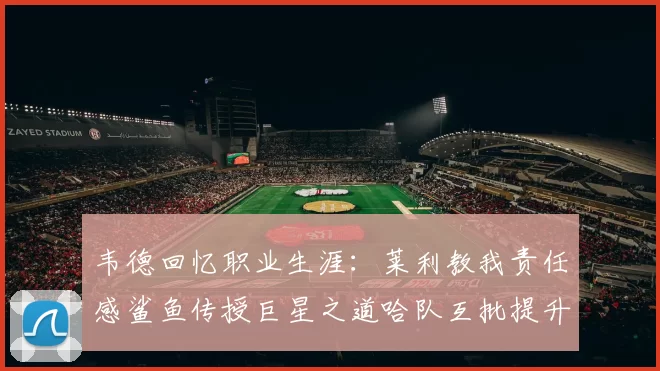 韦德回忆职业生涯：莱利教我责任感鲨鱼传授巨星之道哈队互批提升自我