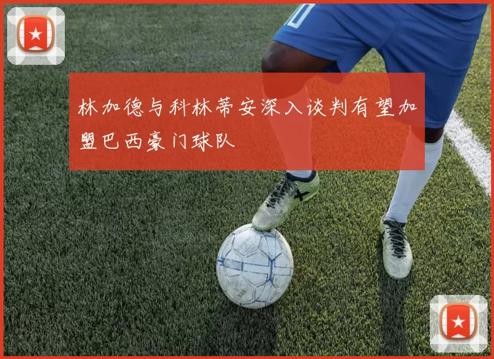 林加德与科林蒂安深入谈判有望加盟巴西豪门球队