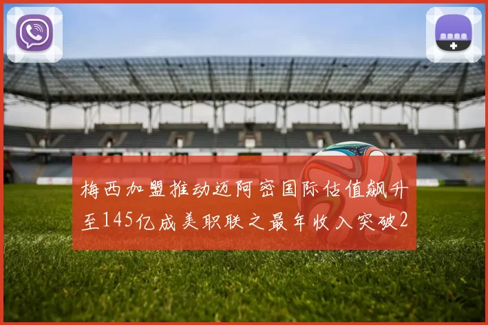 梅西加盟推动迈阿密国际估值飙升至145亿成美职联之最年收入突破2亿美元