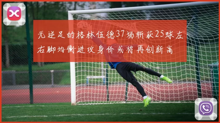 无逆足的格林伍德37场斩获25球左右脚均衡进攻身价或将再创新高