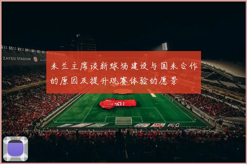 米兰主席谈新球场建设与国米合作的原因及提升观赛体验的愿景