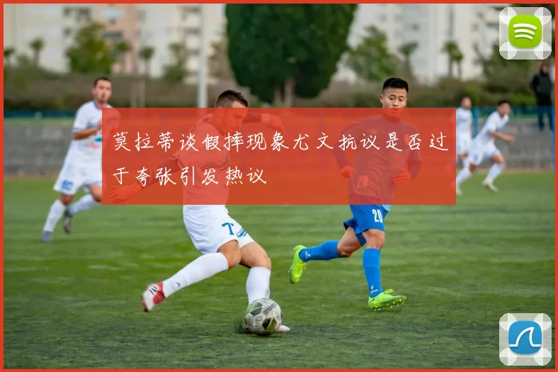 莫拉蒂谈假摔现象尤文抗议是否过于夸张引发热议