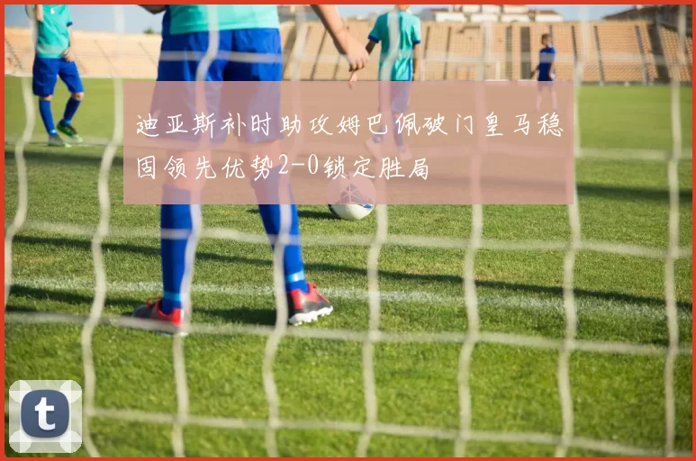 迪亚斯补时助攻姆巴佩破门皇马稳固领先优势2-0锁定胜局