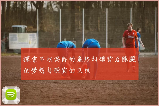 探索不切实际的最终幻想背后隐藏的梦想与现实的交织