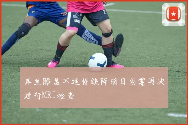 库里膝盖不适将缺阵明日或需再次进行MRI检查