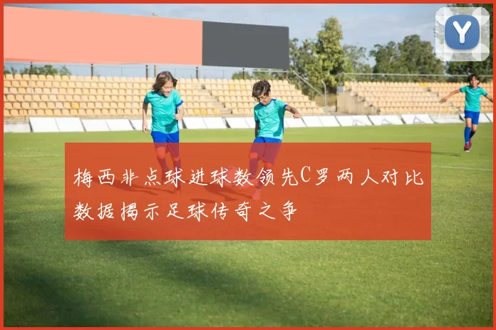 梅西非点球进球数领先C罗两人对比数据揭示足球传奇之争