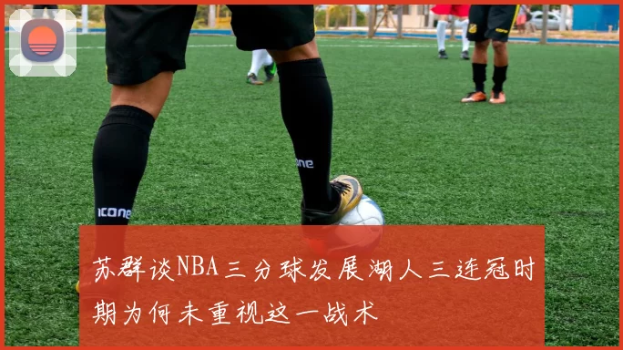 苏群谈NBA三分球发展湖人三连冠时期为何未重视这一战术