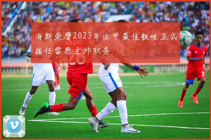 海斯荣膺2023年法甲最佳教练正式接任雷恩主帅职务