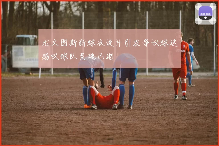 尤文图斯新球衣设计引发争议球迷感叹球队灵魂已逝